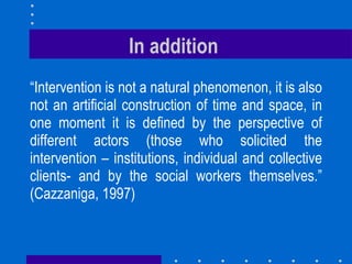 In addition  “ Intervention is not a natural phenomenon, it is also not an artificial construction of time and space, in one moment it is defined by the perspective of different actors (those who solicited the intervention – institutions, individual and collective clients- and by the social workers themselves.” (Cazzaniga, 1997) 