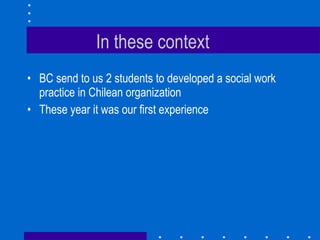 In these context BC send to us 2 students to developed a social work practice in Chilean organization These year it was our first experience 