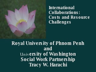 Royal University of Phnom Penh and Univ ersity of Washington Social Work Partnership Tracy W. Harachi International  Collaborations: Costs and Resource  Challenges 