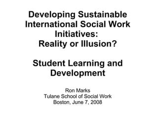 Developing Sustainable International Social Work Initiatives:  Reality or Illusion? Student Learning and Development Ron Marks Tulane School of Social Work Boston, June 7, 2008 