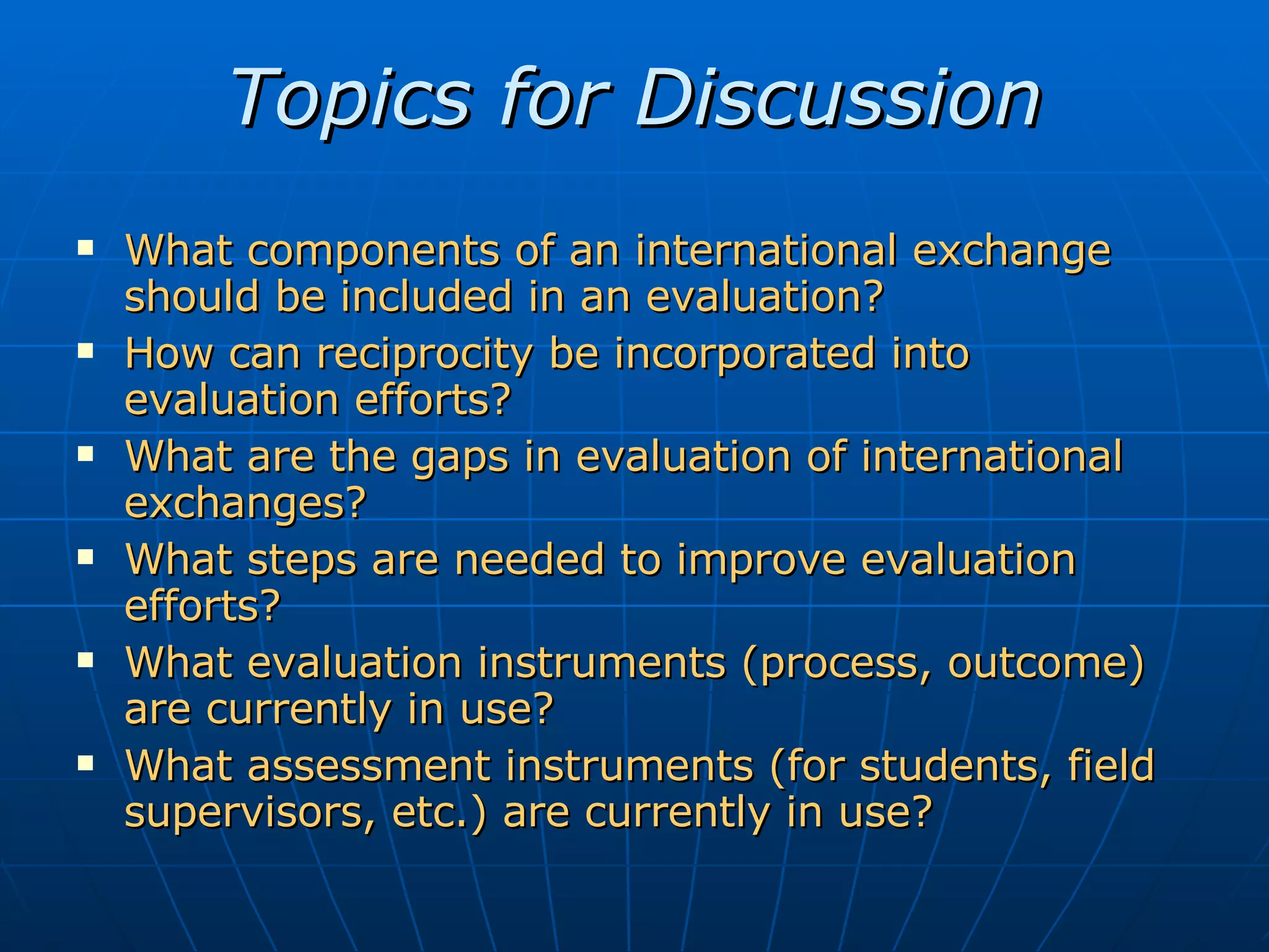 Topics for Discussion What components of an international exchange should be included in an evaluation? How can reciprocity be incorporated into evaluation efforts? What are the gaps in evaluation of international exchanges? What steps are needed to improve evaluation efforts? What evaluation instruments (process, outcome) are currently in use? What assessment instruments (for students, field supervisors, etc.) are currently in use?
