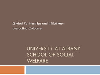 UNIVERSITY AT ALBANY SCHOOL OF SOCIAL WELFARE Global Partnerships and Initiatives-- Evaluating Outcomes 
