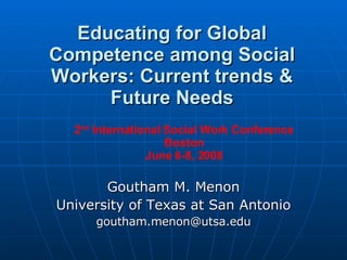 Educating for Global Competence among Social Workers: Current trends & Future Needs Goutham M. Menon University of Texas at San Antonio [email_address] 2 nd  International Social Work Conference Boston June 6-8, 2008 