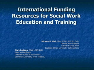 International Funding Resources for Social Work Education and Training Mizanur R. Miah , M.A., M.P.H., M.S.W., Ph.D. Director and Professor School of Social Work Southern Illinois University, Carbondale IL Mark Rodgers , DSW, LCSW, BCD Dean and Professor Graduate School of Social Work Dominican University, River Forest IL 