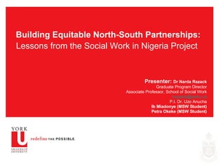 Building Equitable North-South Partnerships: Lessons from the Social Work in Nigeria Project   Presenter:  Dr Narda Razack Graduate Program Director Associate Professor, School of Social Work [email_address] P.I. Dr. Uzo Anucha Ib Miadonye (MSW Student) Petra Okeke (MSW Student) 