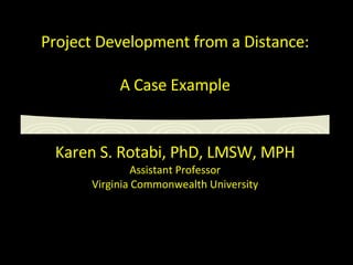 Project Development from a Distance: A Case Example Karen S. Rotabi, PhD, LMSW, MPH Assistant Professor Virginia Commonwealth University 