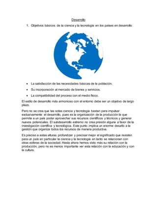 Desarrollo
1. Objetivos básicos de la ciencia y la tecnología en los países en desarrollo
 La satisfacción de las necesidades básicas de la población.
 Su incorporación al mercado de bienes y servicios.
 La compatibilidad del proceso con el medio físico.
El estilo de desarrollo más armonioso con el entorno debe ser un objetivo de largo
plazo.
Pero no se crea que las solas ciencia y tecnología bastan para impulsar
exclusivamente el desarrollo, pues es la organización de la producción la que
permite a un país poder aprovechar sus recursos científicos y técnicos y generar
nuevos potenciales. El subdesarrollo extremo no crea presión alguna a favor de la
investigación científica y tecnológica. Este punto implica un enorme desafío a la
gestión que organiza todos los recursos de manera productiva.
Es preciso a estas alturas profundizar y precisar mejor el significado que revisten
para un país en particular la ciencia y la tecnología en tanto se relacionan con
otras esferas de la sociedad. Hasta ahora hemos visto más su relación con la
producción, pero no es menos importante ver esta relación con la educación y con
la cultura.
 
