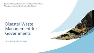 Disaster Waste
Management for
Governments
Kat Heinrich, Rawtec
Session: Effective Construction and Demolition Waste
Management under Challenging Conditions
 
