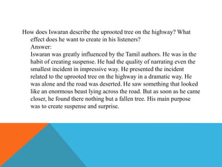 How does Iswaran describe the uprooted tree on the highway? What
effect does he want to create in his listeners?
Answer:
Iswaran was greatly influenced by the Tamil authors. He was in the
habit of creating suspense. He had the quality of narrating even the
smallest incident in impressive way. He presented the incident
related to the uprooted tree on the highway in a dramatic way. He
was alone and the road was deserted. He saw something that looked
like an enormous beast lying across the road. But as soon as he came
closer, he found there nothing but a fallen tree. His main purpose
was to create suspense and surprise.
 