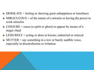 DESOLATE = feeling or showing great unhappiness or loneliness
MIRACULOUS = of the nature of a miracle or having the power to
work miracles
CONJURE = cause (a spirit or ghost) to appear by means of a
magic ritual
LEISURELY = acting or done at leisure; unhurried or relaxed
MUTTER = say something in a low or barely audible voice,
especially in dissatisfaction or irritation.
 