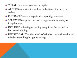 THRALL = a slave, servant, or captive.
ARCHED = constructed with or in the form of an arch or
arches
ENORMOUS = very large in size, quantity, or extent
SPRAWLED = spread out over a large area in an untidy or
irregular way.
INCLINED = leaning or turning away from the vertical or
horizontal; sloping.
UNCRITICALLY = with a lack of criticism or consideration of
whether something is right or wrong
 