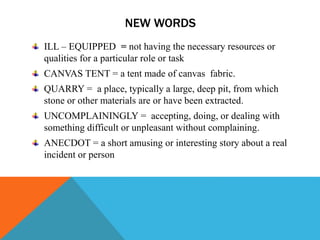 NEW WORDS
ILL – EQUIPPED = not having the necessary resources or
qualities for a particular role or task
CANVAS TENT = a tent made of canvas fabric.
QUARRY = a place, typically a large, deep pit, from which
stone or other materials are or have been extracted.
UNCOMPLAININGLY = accepting, doing, or dealing with
something difficult or unpleasant without complaining.
ANECDOT = a short amusing or interesting story about a real
incident or person
 