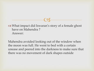 
 What impact did Iswaran’s story of a female ghost
have on Mahendra ?
Answer:
Mahendra avoided looking out of the window when
the moon was full. He went to bed with a certain
unease and peered into the darkness to make sure that
there was no movement of dark shapes outside
 