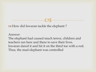 
 How did Iswaran tackle the elephant ?
Answer:
The elephant had caused much terror, children and
teachers ran here and there to save their lives.
Iswaran dared it and hit it on the third toe with a rod.
Thus, the mad elephant was controlled
 