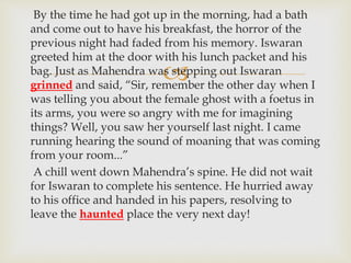 
By the time he had got up in the morning, had a bath
and come out to have his breakfast, the horror of the
previous night had faded from his memory. Iswaran
greeted him at the door with his lunch packet and his
bag. Just as Mahendra was stepping out Iswaran
grinned and said, “Sir, remember the other day when I
was telling you about the female ghost with a foetus in
its arms, you were so angry with me for imagining
things? Well, you saw her yourself last night. I came
running hearing the sound of moaning that was coming
from your room...”
A chill went down Mahendra’s spine. He did not wait
for Iswaran to complete his sentence. He hurried away
to his office and handed in his papers, resolving to
leave the haunted place the very next day!
 