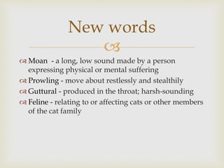 
 Moan - a long, low sound made by a person
expressing physical or mental suffering
 Prowling - move about restlessly and stealthily
 Guttural - produced in the throat; harsh-sounding
 Feline - relating to or affecting cats or other members
of the cat family
New words
 