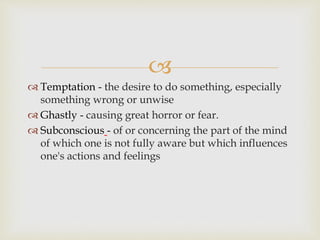 
 Temptation - the desire to do something, especially
something wrong or unwise
 Ghastly - causing great horror or fear.
 Subconscious - of or concerning the part of the mind
of which one is not fully aware but which influences
one's actions and feelings
 