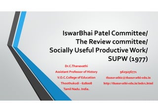 IswarBhai Patel Committee/
The Review committee/
Socially Useful Productive Work/
SUPW (1977)
Dr.C.Thanavathi
Assistant Professor of History
V.O.C.College of Education
Thoothukudi - 628008
Tamil Nadu. India.
9629256771
thanavathic@thanavathi-edu.in
http://thanavathi-edu.in/index.html
 