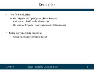 Evaluation
•

Two fold evaluation
– On DBpedia and OpenCyc as „Silver Standard“
(automatic, 10,000 random instances)
– On untyped DBpedia resources (manual, 100 instances)

•

Using only incoming properties
– Using outgoing properties is trivial!

10/31/13

Heiko Paulheim, Christian Bizer

12

 