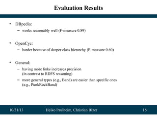 Evaluation Results
•

DBpedia:
– works reasonably well (F-measure 0.89)

•

OpenCyc:
– harder because of deeper class hierarchy (F-measure 0.60)

•

General:
– having more links increases precision
(in contrast to RDFS reasoning)
– more general types (e.g., Band) are easier than specific ones
(e.g., PunkRockBand)

10/31/13

Heiko Paulheim, Christian Bizer

16

 