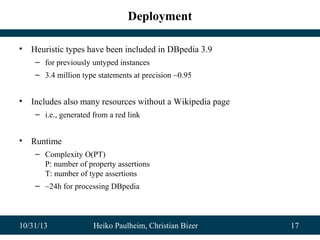 Deployment
•

Heuristic types have been included in DBpedia 3.9
– for previously untyped instances
– 3.4 million type statements at precision ~0.95

•

Includes also many resources without a Wikipedia page
– i.e., generated from a red link

•

Runtime
– Complexity O(PT)
P: number of property assertions
T: number of type assertions
– ~24h for processing DBpedia

10/31/13

Heiko Paulheim, Christian Bizer

17

 