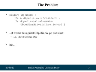 The Problem
•

SELECT ?x WHERE {
?x a dbpedia-owl:President .
?x dbpedia-owl:almaMater
dbpedia:Harvard_Law_School }

•

...if we run this against DBpedia, we get one result
– i.e., Elwell Stephen Otis

•

But...

10/31/13

Heiko Paulheim, Christian Bizer

3

 