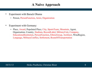 A Naive Approach
•

Experiment with Barack Obama
– Person, PersonFunction, Actor, Organization

•

Experiment with Germany:
– Place, Award, Populated Place, City, SportsTeam, Mountain, Agent,
Organisation, Country, Stadium, RecordLabel, MilitaryUnit, Company,
EducationalInstitution, PersonFunction, EthnicGroup, Architect, WineRegion,
Language, MilitaryConflict, Settlement, RouteOfTransportation

10/31/13

Heiko Paulheim, Christian Bizer

8

 