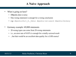 A Naive Approach
•

What is going on here?
– DBpedia data is noisy
– One wrong statement is enough for a wrong conclusion
– e.g.: dbpedia:Kurt_H._Debus dbpedia-owl:award dbpedia:Germany

•

Germany example: 69,000 statements
– 20 wrong types can come from 20 wrong statements
– i.e., an error rate of 0.03% is enough for a totally screwed result
– ...but that would be an excellent data quality for a LOD source!

10/31/13

Heiko Paulheim, Christian Bizer

9

 