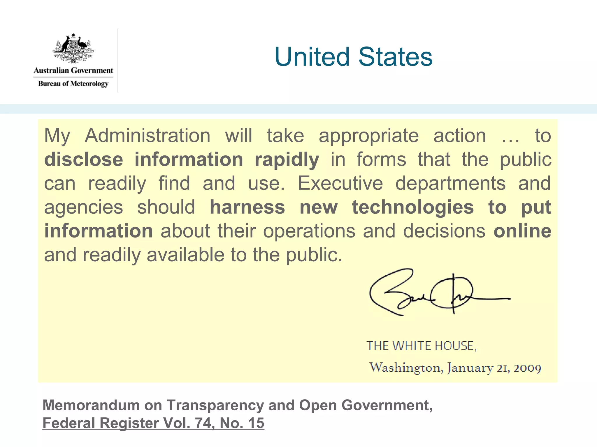 United States
My Administration will take appropriate action … to
disclose information rapidly in forms that the public
can readily find and use. Executive departments and
agencies should harness new technologies to put
information about their operations and decisions online
and readily available to the public.

Memorandum on Transparency and Open Government,
Federal Register Vol. 74, No. 15

 