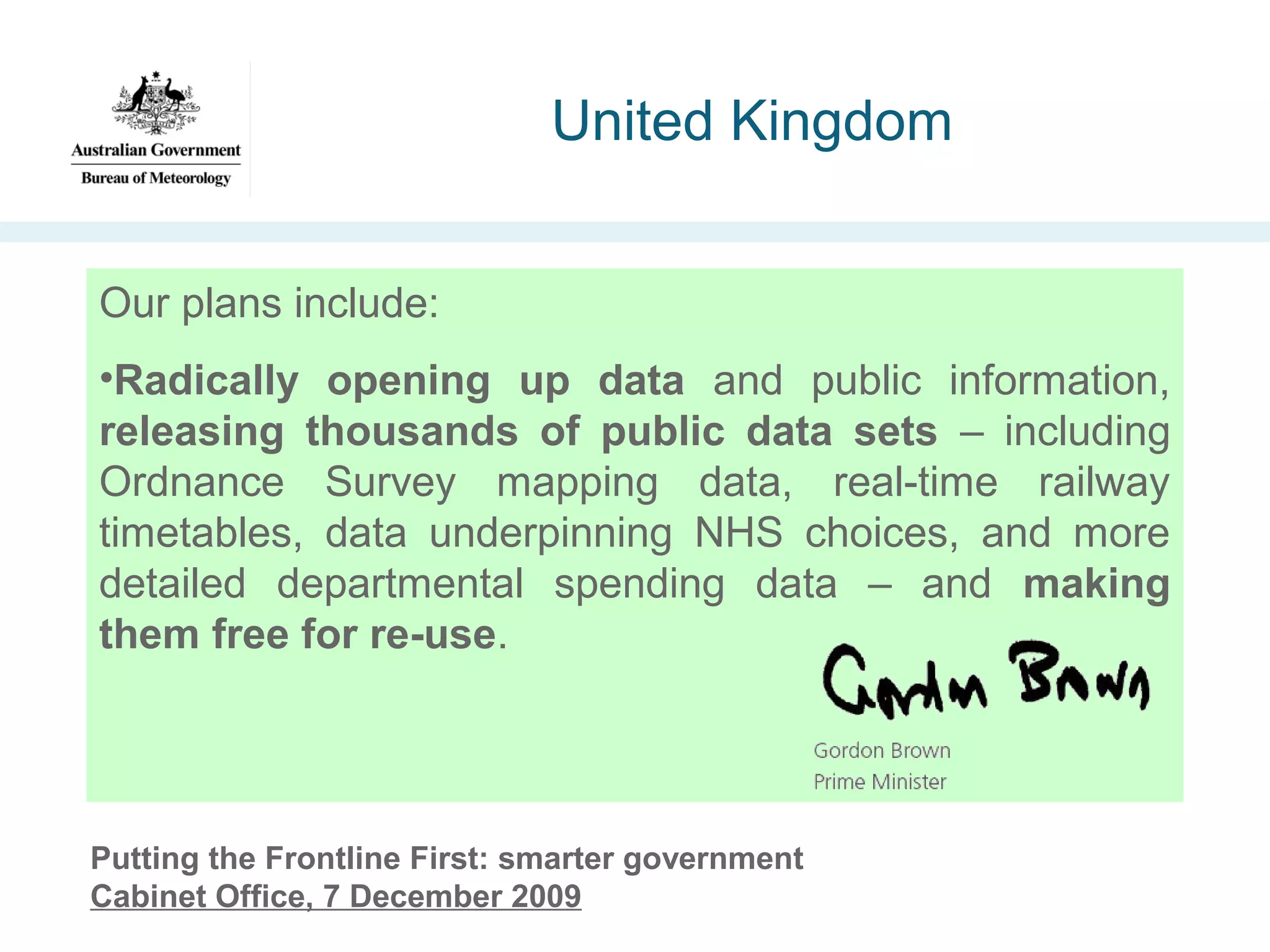 United Kingdom
Our plans include:
•Radically opening up data and public information,
releasing thousands of public data sets – including
Ordnance Survey mapping data, real-time railway
timetables, data underpinning NHS choices, and more
detailed departmental spending data – and making
them free for re-use.

Putting the Frontline First: smarter government
Cabinet Office, 7 December 2009

 