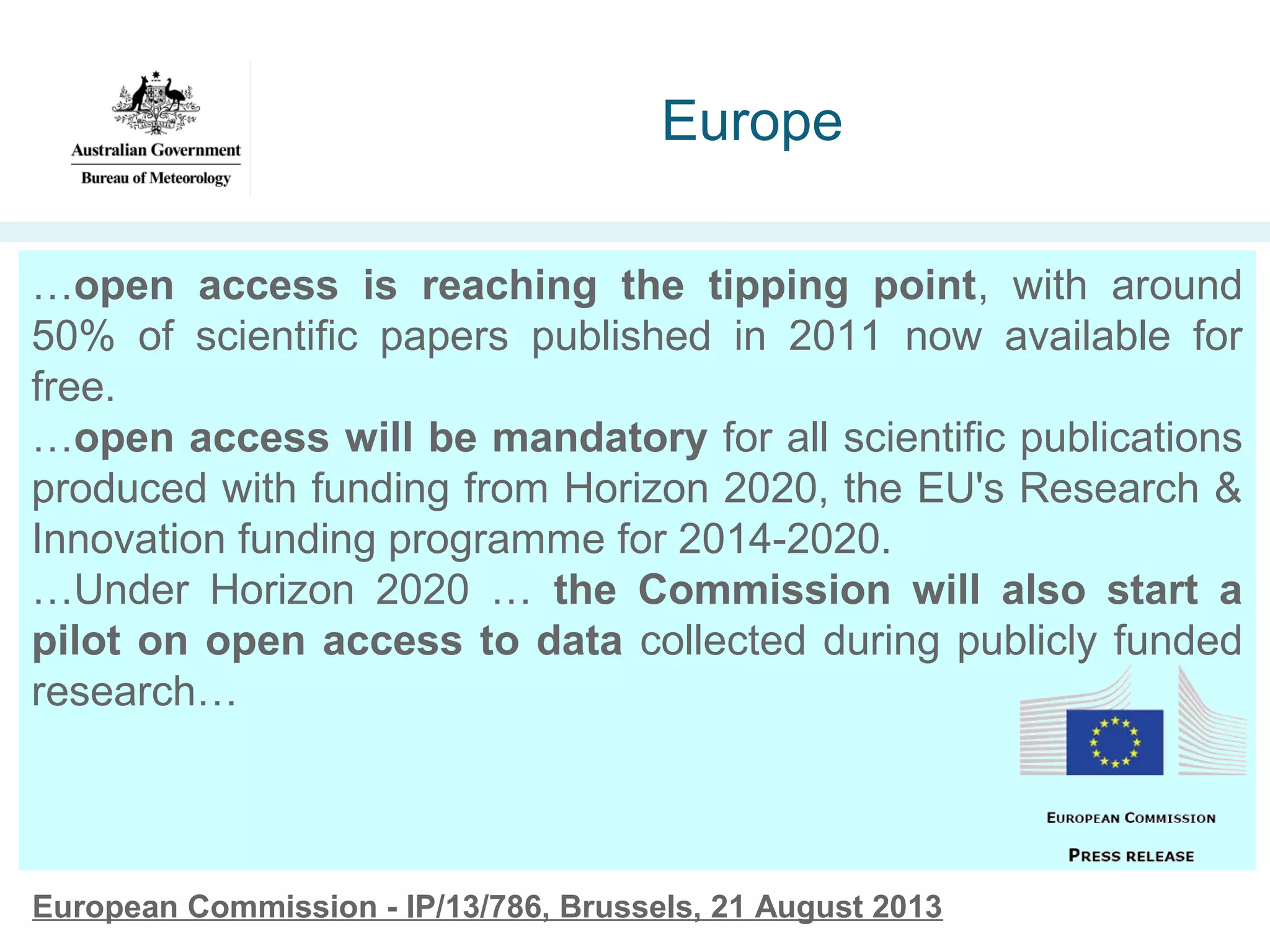 Europe
…open access is reaching the tipping point, with around
50% of scientific papers published in 2011 now available for
free.
…open access will be mandatory for all scientific publications
produced with funding from Horizon 2020, the EU's Research &
Innovation funding programme for 2014-2020.
…Under Horizon 2020 … the Commission will also start a
pilot on open access to data collected during publicly funded
research…

European Commission - IP/13/786, Brussels, 21 August 2013

 