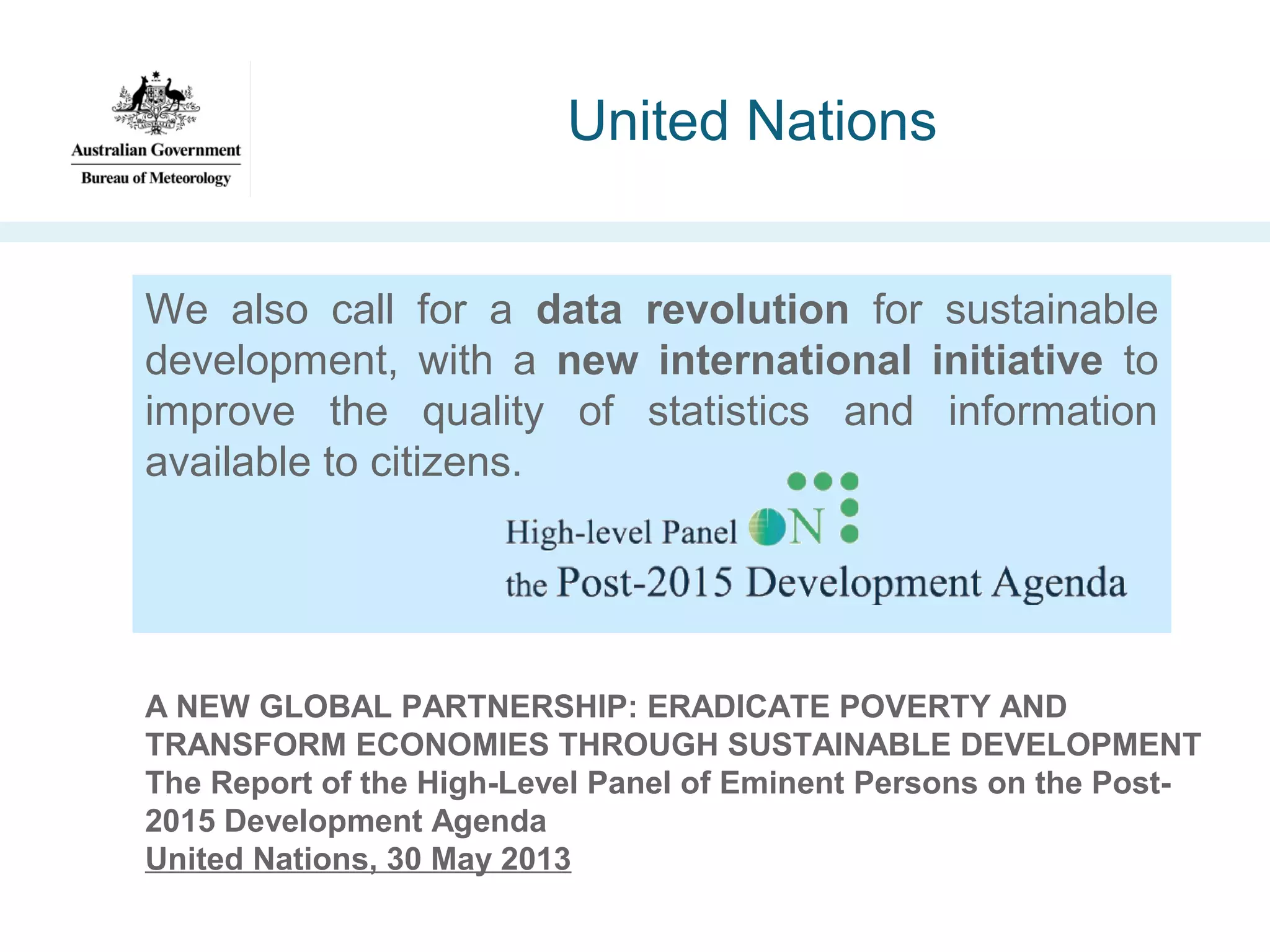 United Nations
We also call for a data revolution for sustainable
development, with a new international initiative to
improve the quality of statistics and information
available to citizens.

A NEW GLOBAL PARTNERSHIP: ERADICATE POVERTY AND
TRANSFORM ECONOMIES THROUGH SUSTAINABLE DEVELOPMENT
The Report of the High-Level Panel of Eminent Persons on the Post2015 Development Agenda
United Nations, 30 May 2013

 