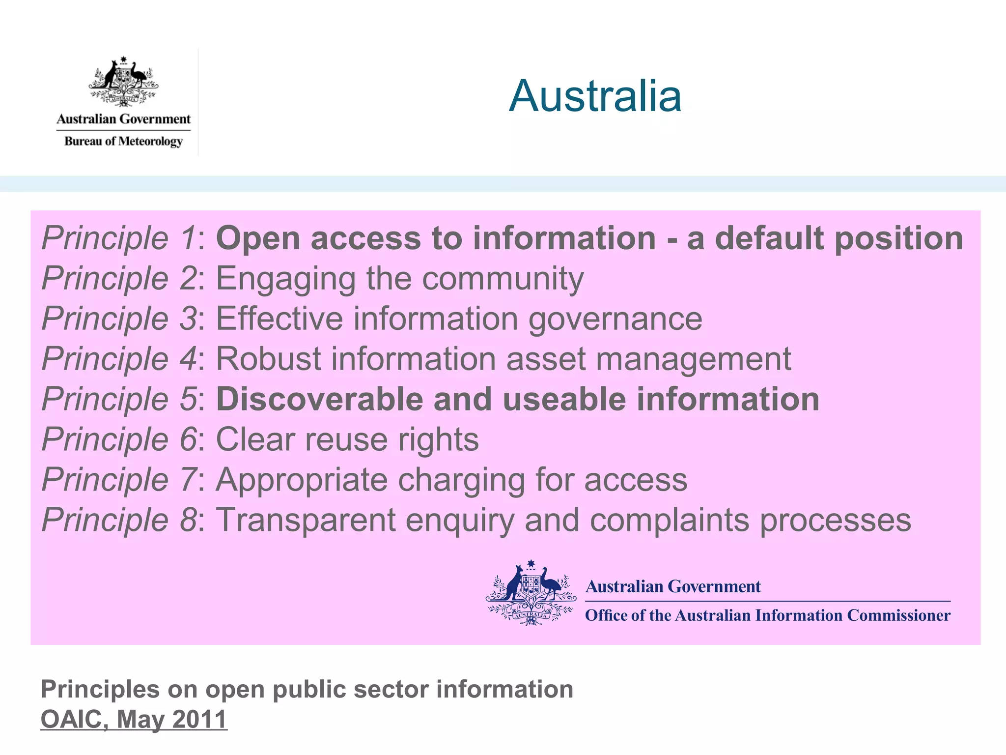 Australia
Principle 1: Open access to information - a default position
Principle 2: Engaging the community
Principle 3: Effective information governance
Principle 4: Robust information asset management
Principle 5: Discoverable and useable information
Principle 6: Clear reuse rights
Principle 7: Appropriate charging for access
Principle 8: Transparent enquiry and complaints processes

Principles on open public sector information
OAIC, May 2011

 