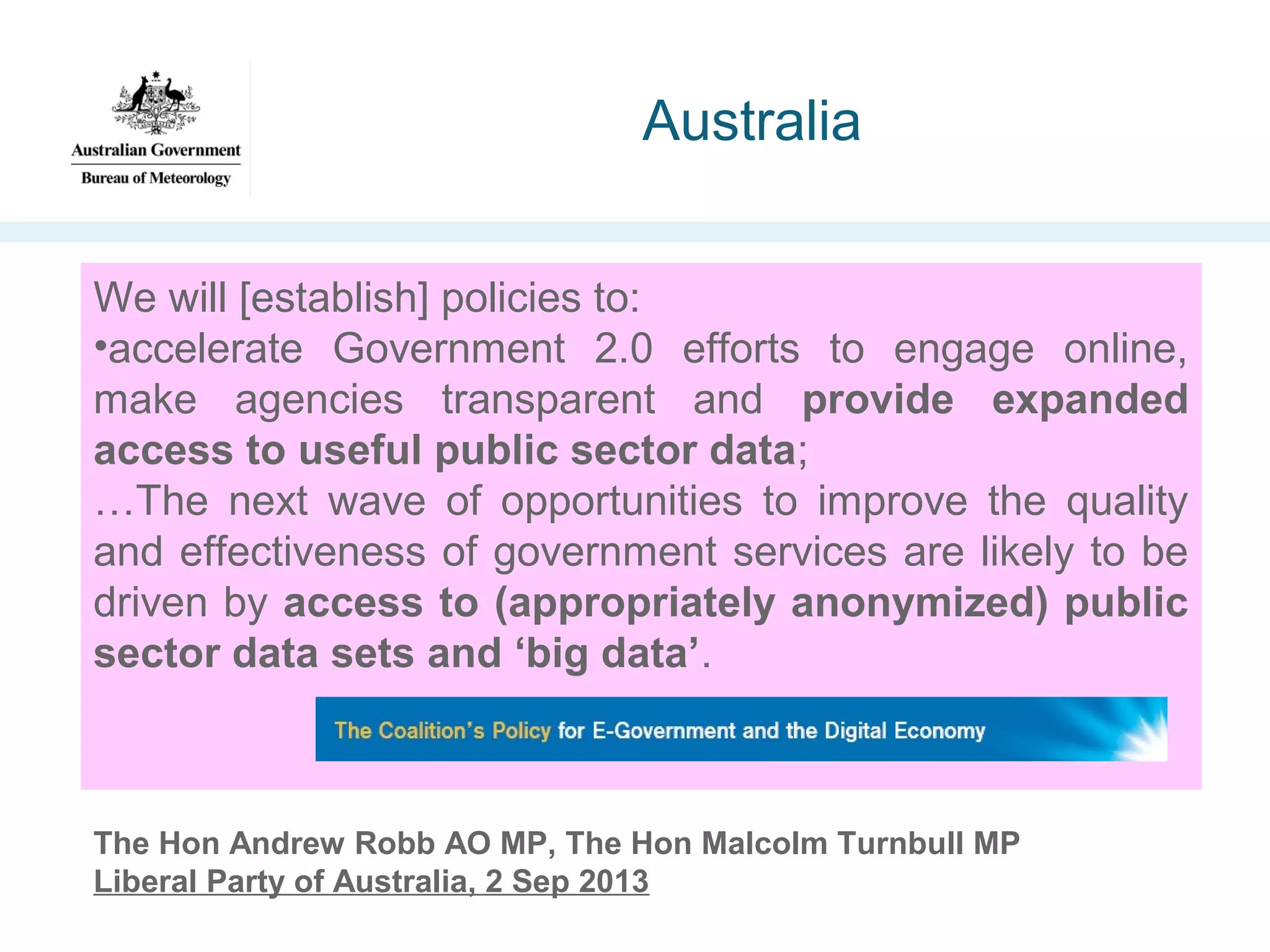 Australia
We will [establish] policies to:
•accelerate Government 2.0 efforts to engage online,
make agencies transparent and provide expanded
access to useful public sector data;
…The next wave of opportunities to improve the quality
and effectiveness of government services are likely to be
driven by access to (appropriately anonymized) public
sector data sets and ‘big data’.

The Hon Andrew Robb AO MP, The Hon Malcolm Turnbull MP
Liberal Party of Australia, 2 Sep 2013

 