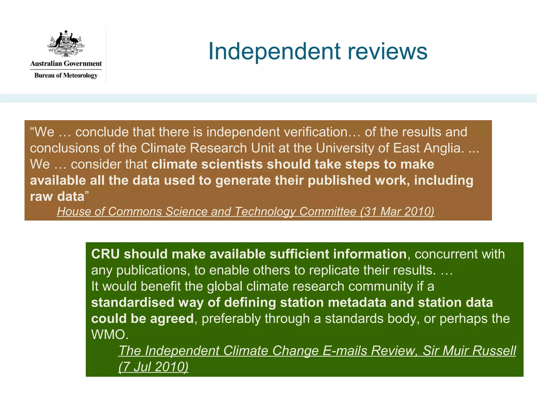 Independent reviews

“We … conclude that there is independent verification… of the results and
conclusions of the Climate Research Unit at the University of East Anglia. ...
We … consider that climate scientists should take steps to make
available all the data used to generate their published work, including
raw data”
House of Commons Science and Technology Committee (31 Mar 2010)

CRU should make available sufficient information, concurrent with
any publications, to enable others to replicate their results. …
It would benefit the global climate research community if a
standardised way of defining station metadata and station data
could be agreed, preferably through a standards body, or perhaps the
WMO.
The Independent Climate Change E-mails Review, Sir Muir Russell
(7 Jul 2010)

 