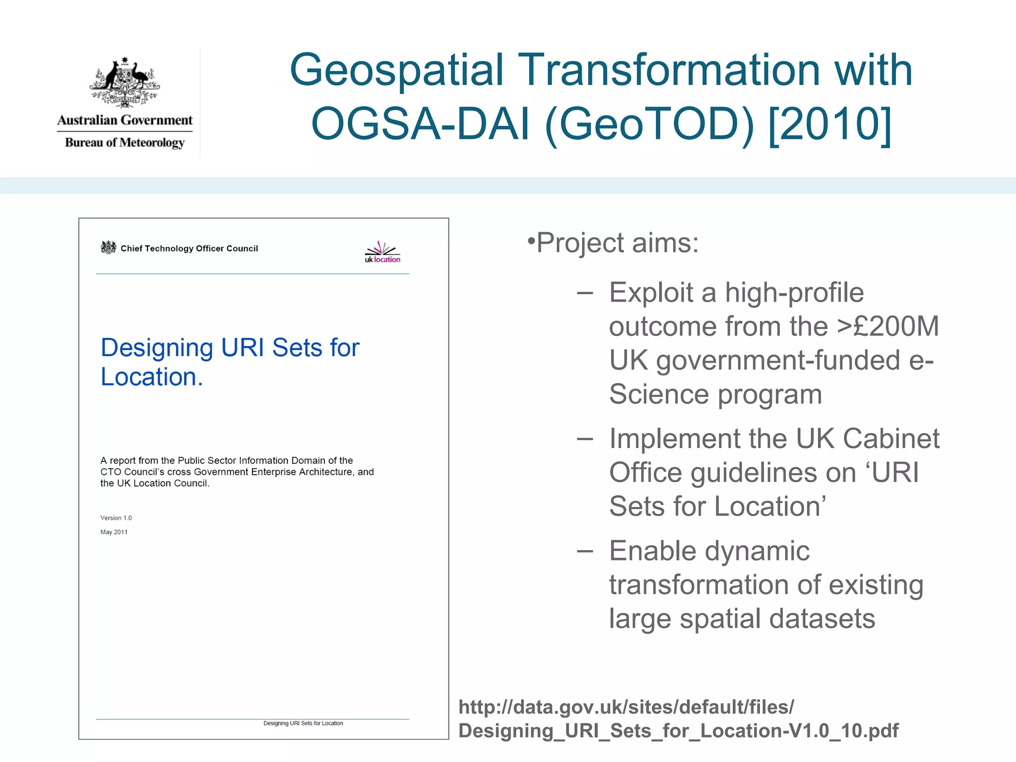 Geospatial Transformation with
OGSA-DAI (GeoTOD) [2010]
•Project aims:
– Exploit a high-profile
outcome from the >£200M
UK government-funded eScience program
– Implement the UK Cabinet
Office guidelines on ‘URI
Sets for Location’
– Enable dynamic
transformation of existing
large spatial datasets
http://data.gov.uk/sites/default/files/
Designing_URI_Sets_for_Location-V1.0_10.pdf

 