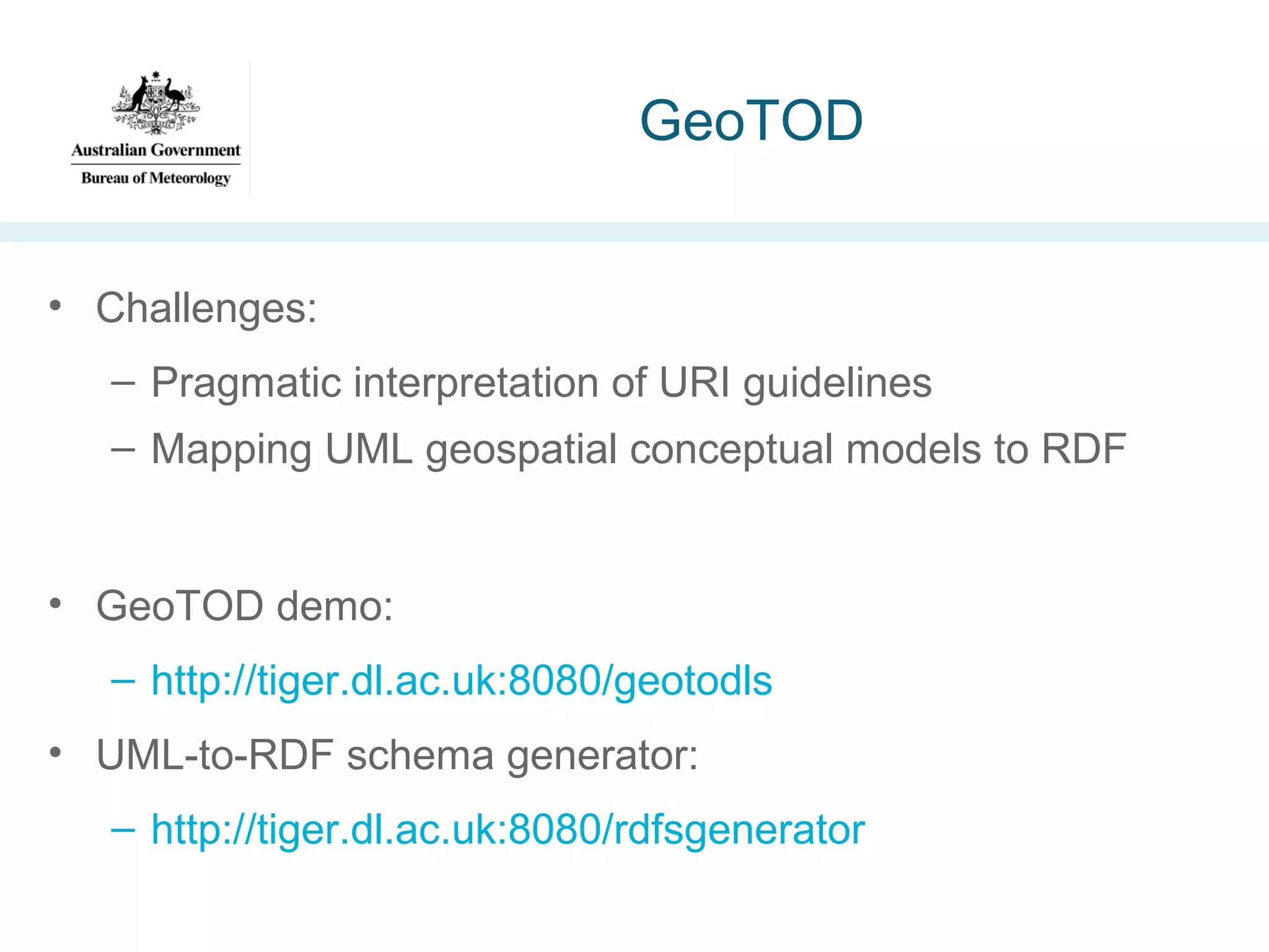 GeoTOD
• Challenges:
– Pragmatic interpretation of URI guidelines
– Mapping UML geospatial conceptual models to RDF

• GeoTOD demo:
– http://tiger.dl.ac.uk:8080/geotodls
• UML-to-RDF schema generator:
– http://tiger.dl.ac.uk:8080/rdfsgenerator

 