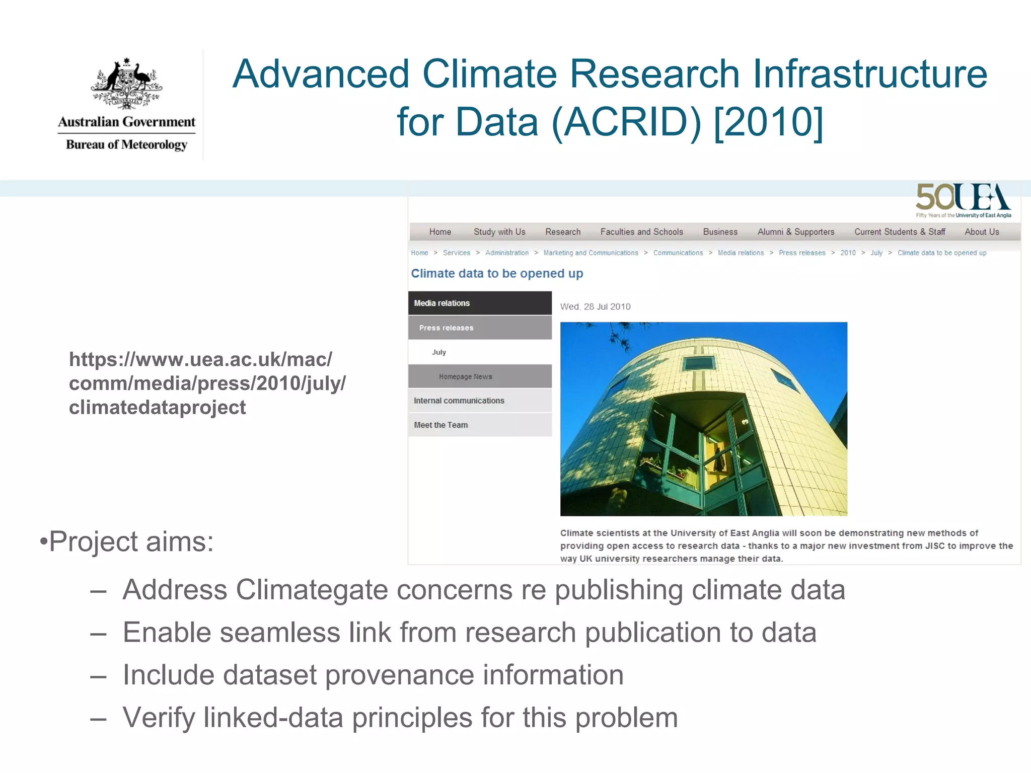 Advanced Climate Research Infrastructure
for Data (ACRID) [2010]

https://www.uea.ac.uk/mac/
comm/media/press/2010/july/
climatedataproject

•Project aims:
–
–
–
–

Address Climategate concerns re publishing climate data
Enable seamless link from research publication to data
Include dataset provenance information
Verify linked-data principles for this problem

 