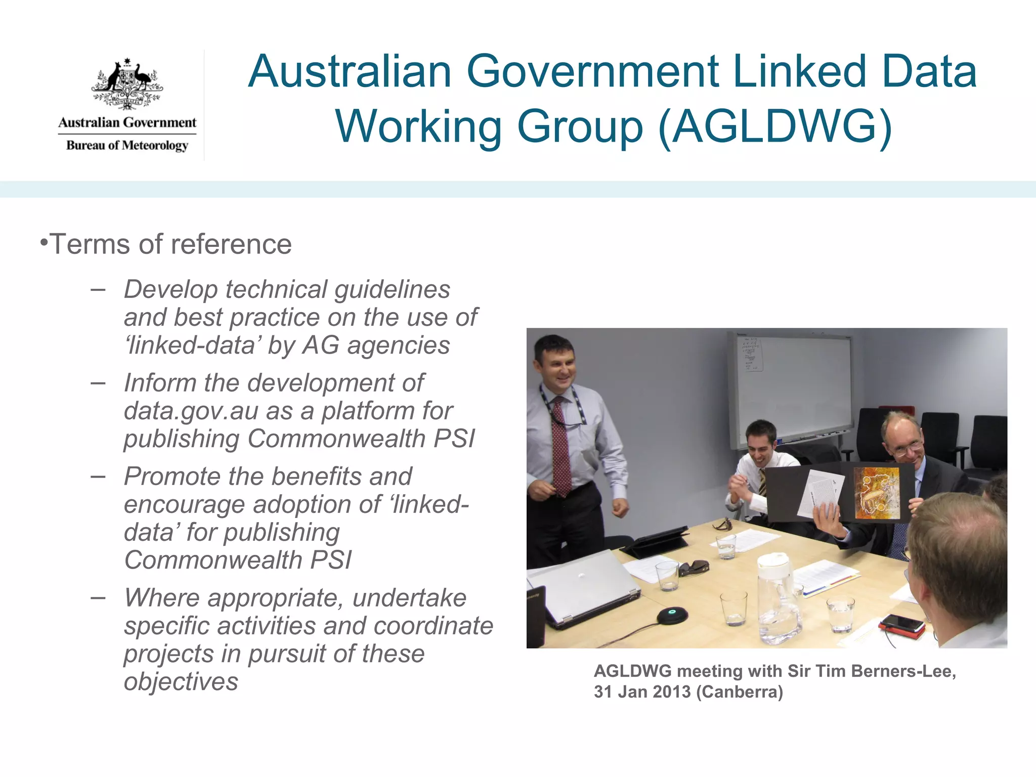Australian Government Linked Data
Working Group (AGLDWG)
•Terms of reference
– Develop technical guidelines
and best practice on the use of
‘linked-data’ by AG agencies
– Inform the development of
data.gov.au as a platform for
publishing Commonwealth PSI
– Promote the benefits and
encourage adoption of ‘linkeddata’ for publishing
Commonwealth PSI
– Where appropriate, undertake
specific activities and coordinate
projects in pursuit of these
objectives

AGLDWG meeting with Sir Tim Berners-Lee,
31 Jan 2013 (Canberra)

 