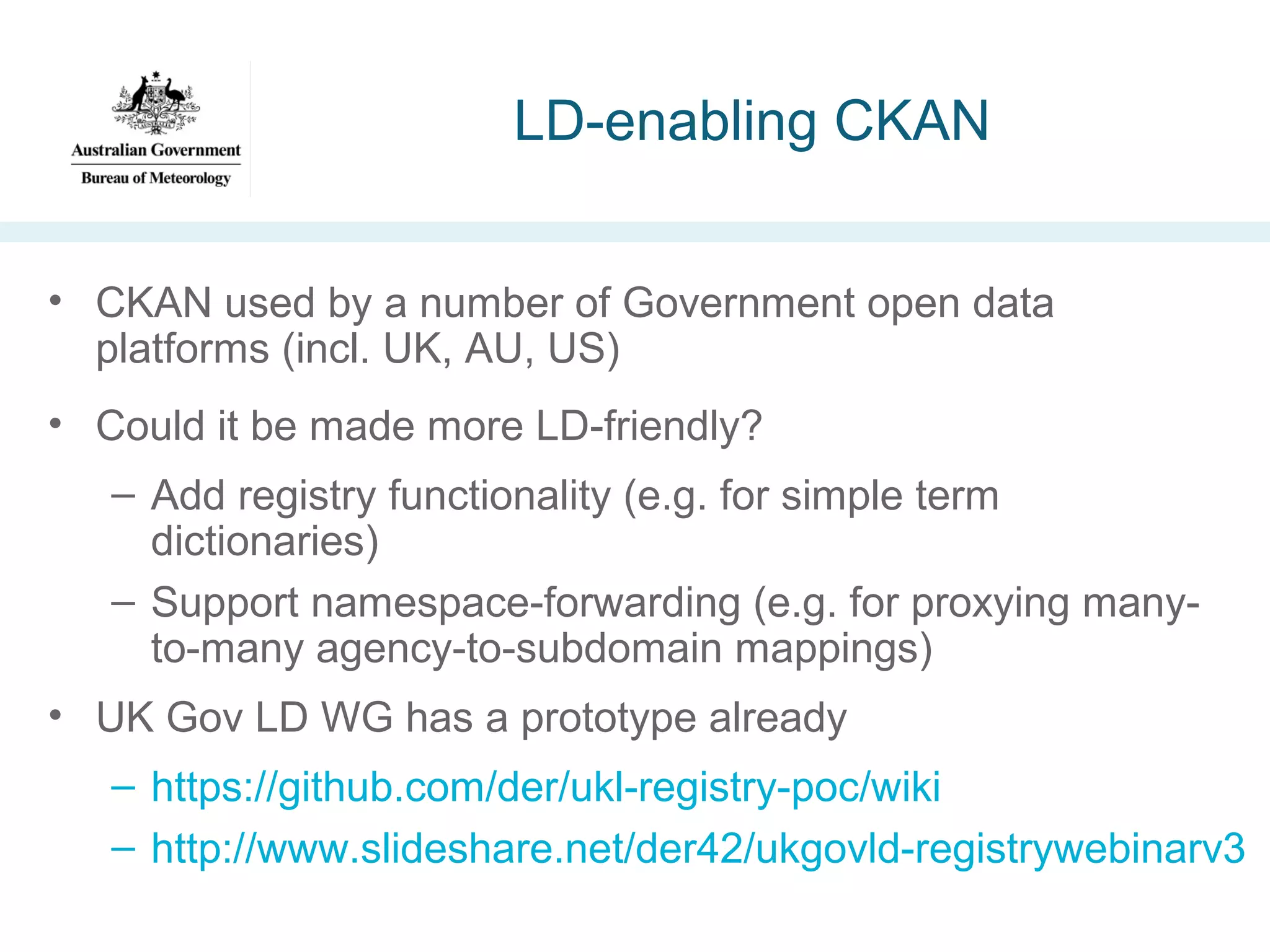 LD-enabling CKAN
• CKAN used by a number of Government open data
platforms (incl. UK, AU, US)
• Could it be made more LD-friendly?
– Add registry functionality (e.g. for simple term
dictionaries)
– Support namespace-forwarding (e.g. for proxying manyto-many agency-to-subdomain mappings)
• UK Gov LD WG has a prototype already
– https://github.com/der/ukl-registry-poc/wiki
– http://www.slideshare.net/der42/ukgovld-registrywebinarv3

 
