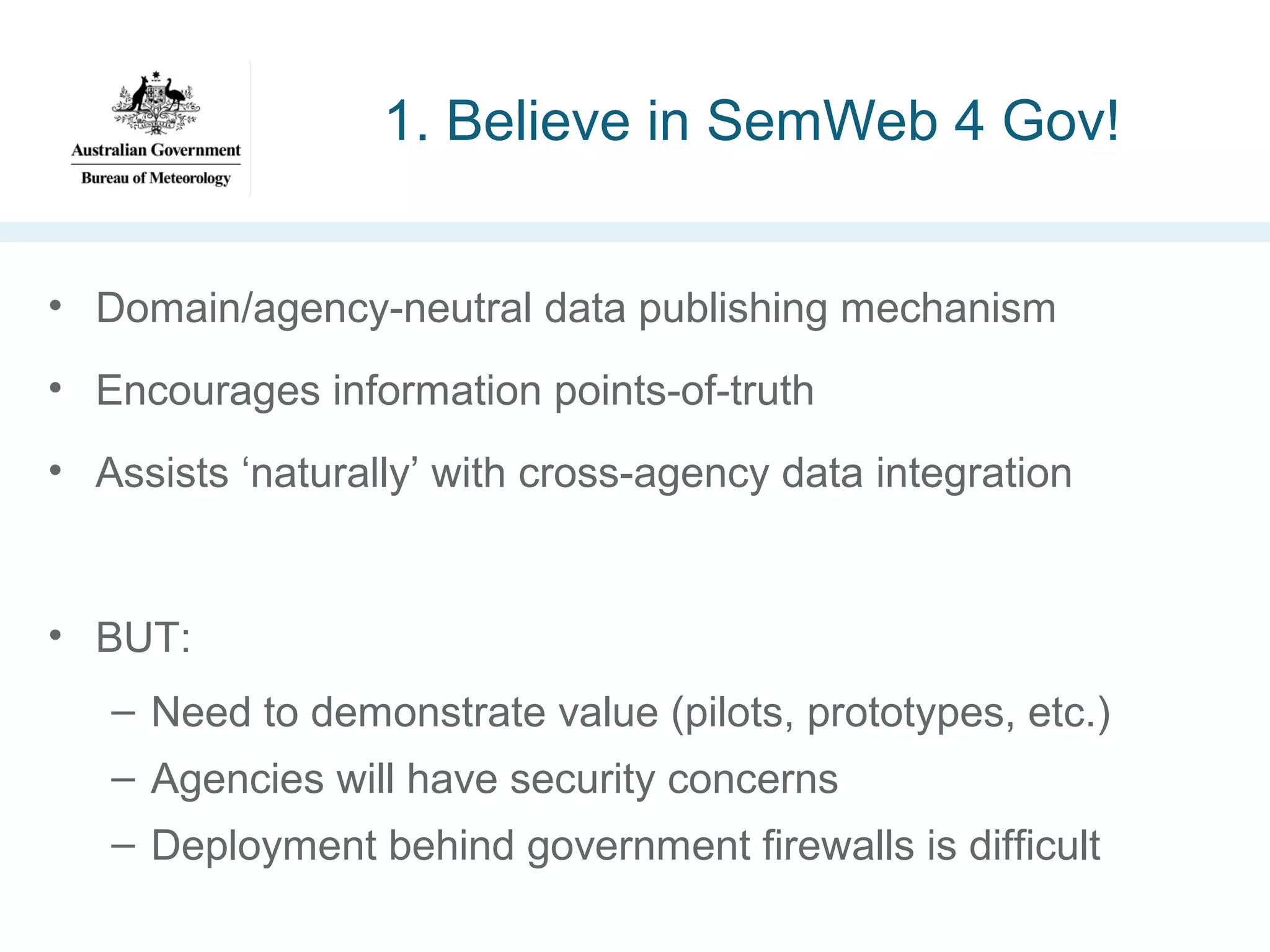 1. Believe in SemWeb 4 Gov!
• Domain/agency-neutral data publishing mechanism
• Encourages information points-of-truth
• Assists ‘naturally’ with cross-agency data integration

• BUT:
– Need to demonstrate value (pilots, prototypes, etc.)
– Agencies will have security concerns
– Deployment behind government firewalls is difficult

 
