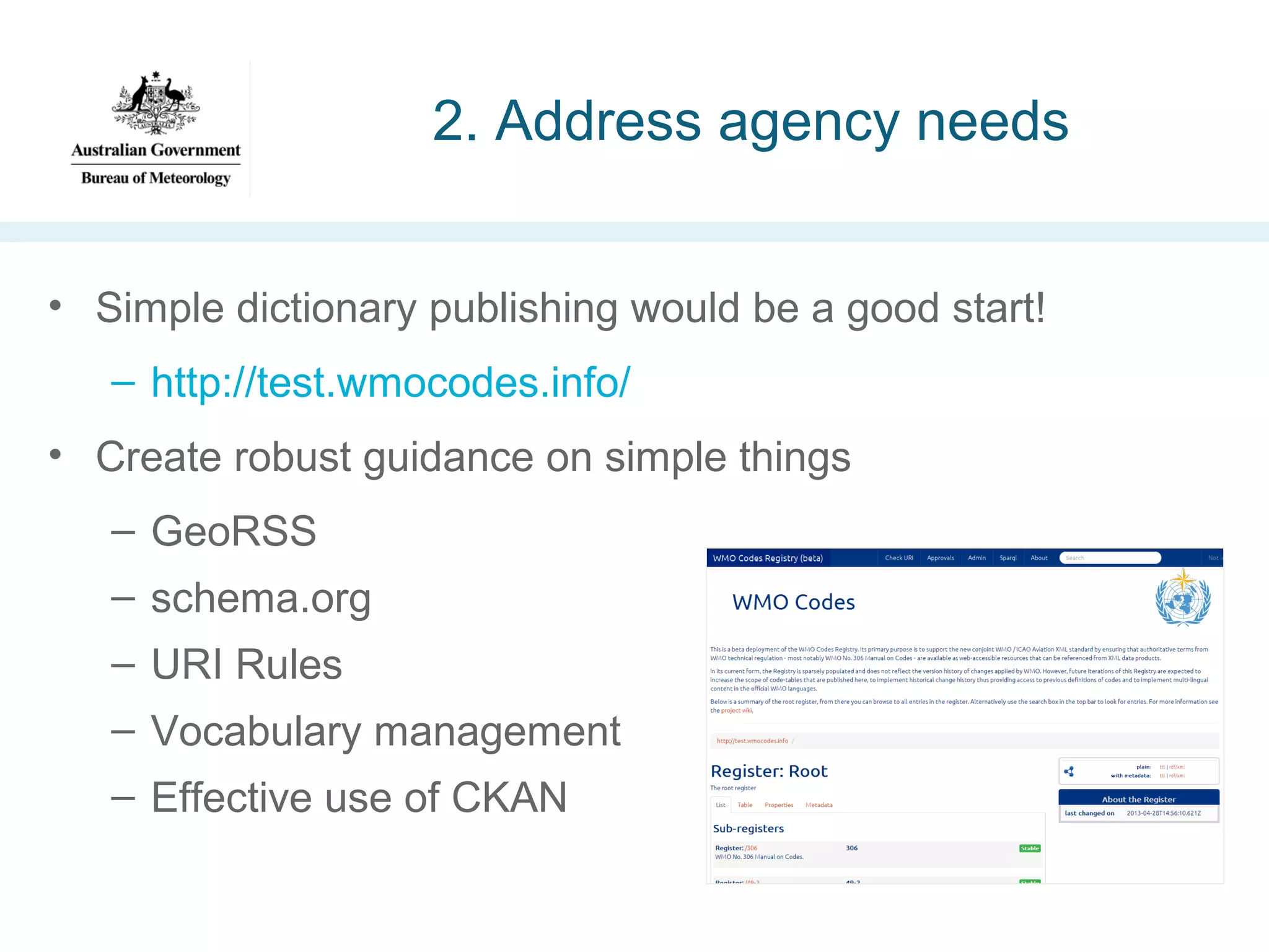 2. Address agency needs
• Simple dictionary publishing would be a good start!
– http://test.wmocodes.info/
• Create robust guidance on simple things
– GeoRSS
– schema.org
– URI Rules
– Vocabulary management
– Effective use of CKAN

 