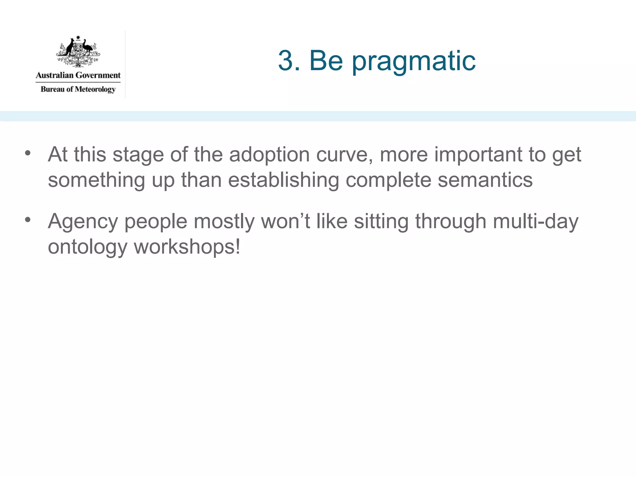 3. Be pragmatic
• At this stage of the adoption curve, more important to get
something up than establishing complete semantics
• Agency people mostly won’t like sitting through multi-day
ontology workshops!

 
