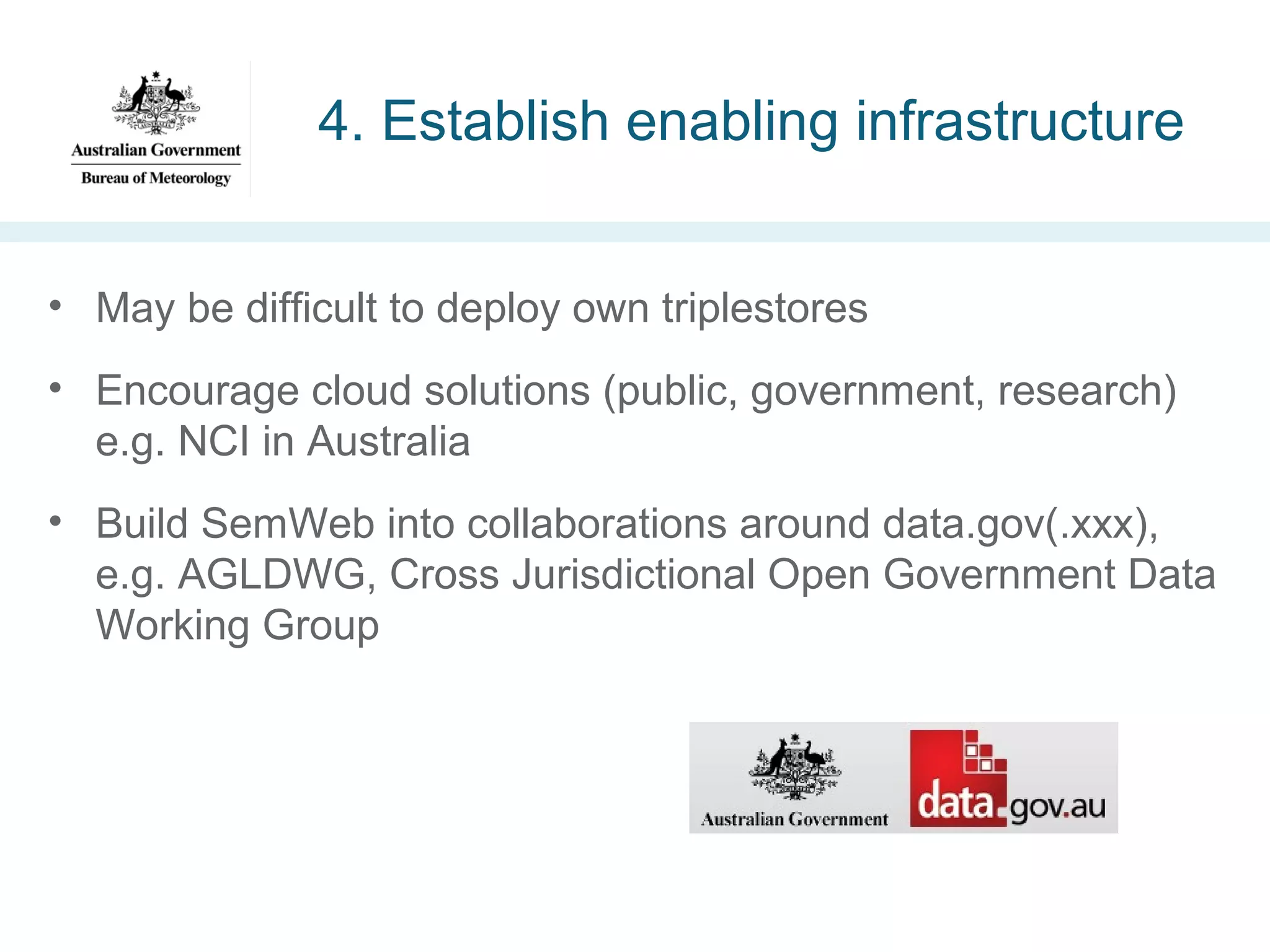 4. Establish enabling infrastructure
• May be difficult to deploy own triplestores
• Encourage cloud solutions (public, government, research)
e.g. NCI in Australia
• Build SemWeb into collaborations around data.gov(.xxx),
e.g. AGLDWG, Cross Jurisdictional Open Government Data
Working Group

 