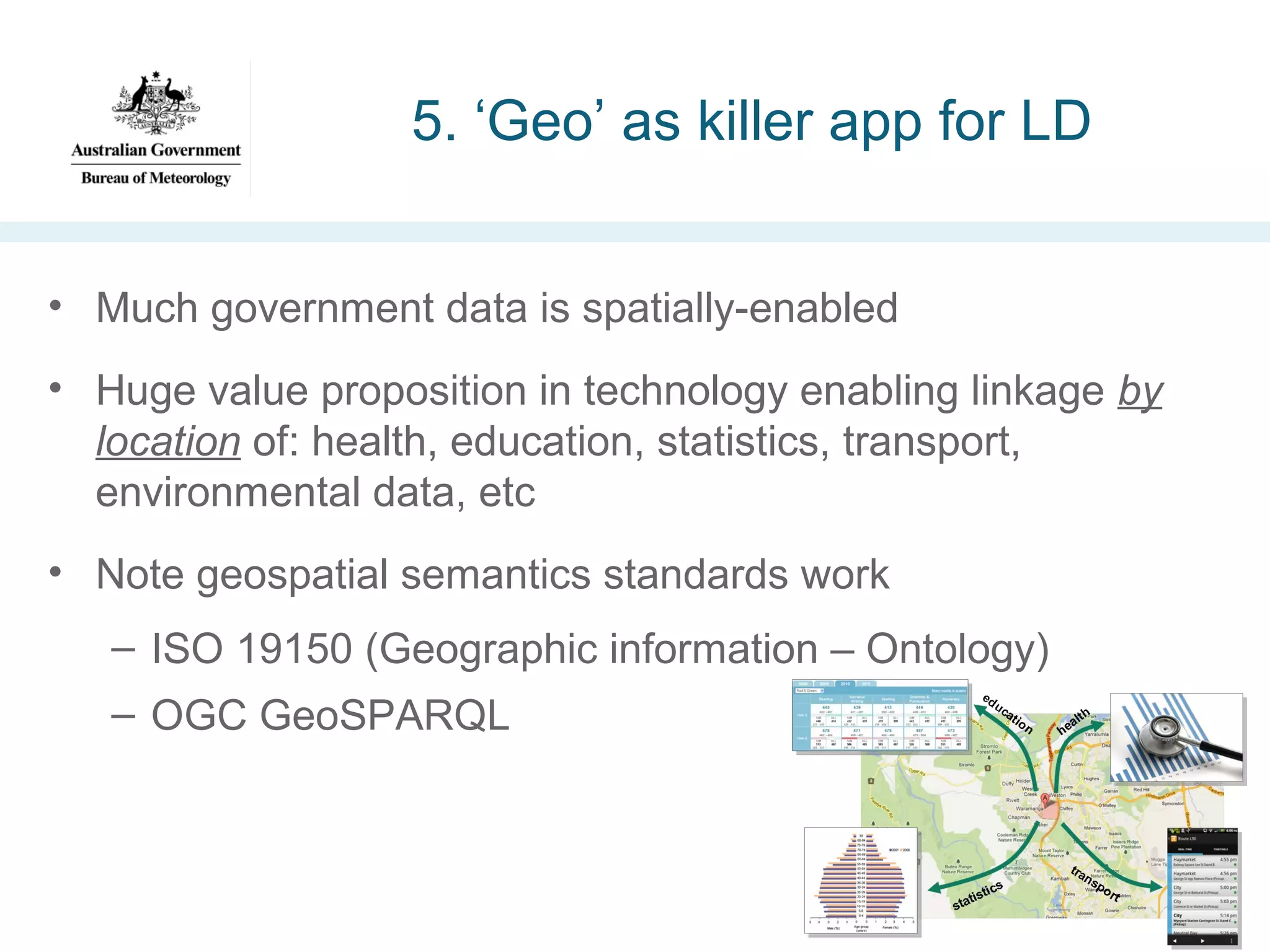5. ‘Geo’ as killer app for LD
• Much government data is spatially-enabled
• Huge value proposition in technology enabling linkage by
location of: health, education, statistics, transport,
environmental data, etc
• Note geospatial semantics standards work
– ISO 19150 (Geographic information – Ontology)
– OGC GeoSPARQL

 