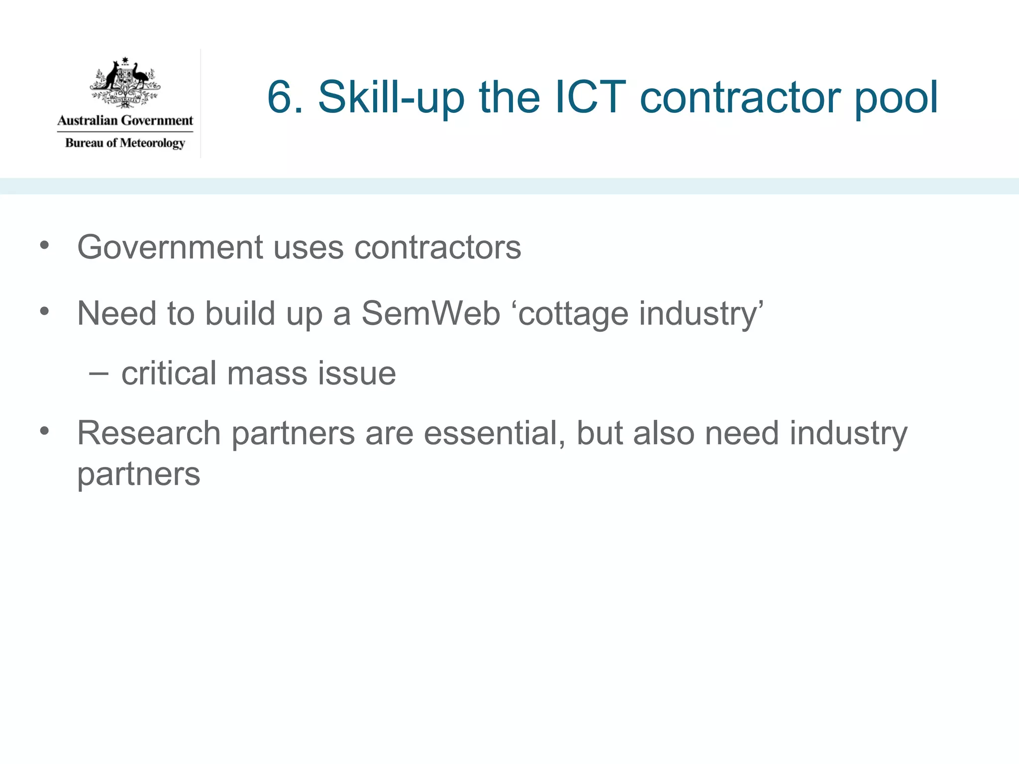 6. Skill-up the ICT contractor pool
• Government uses contractors
• Need to build up a SemWeb ‘cottage industry’
– critical mass issue
• Research partners are essential, but also need industry
partners

 