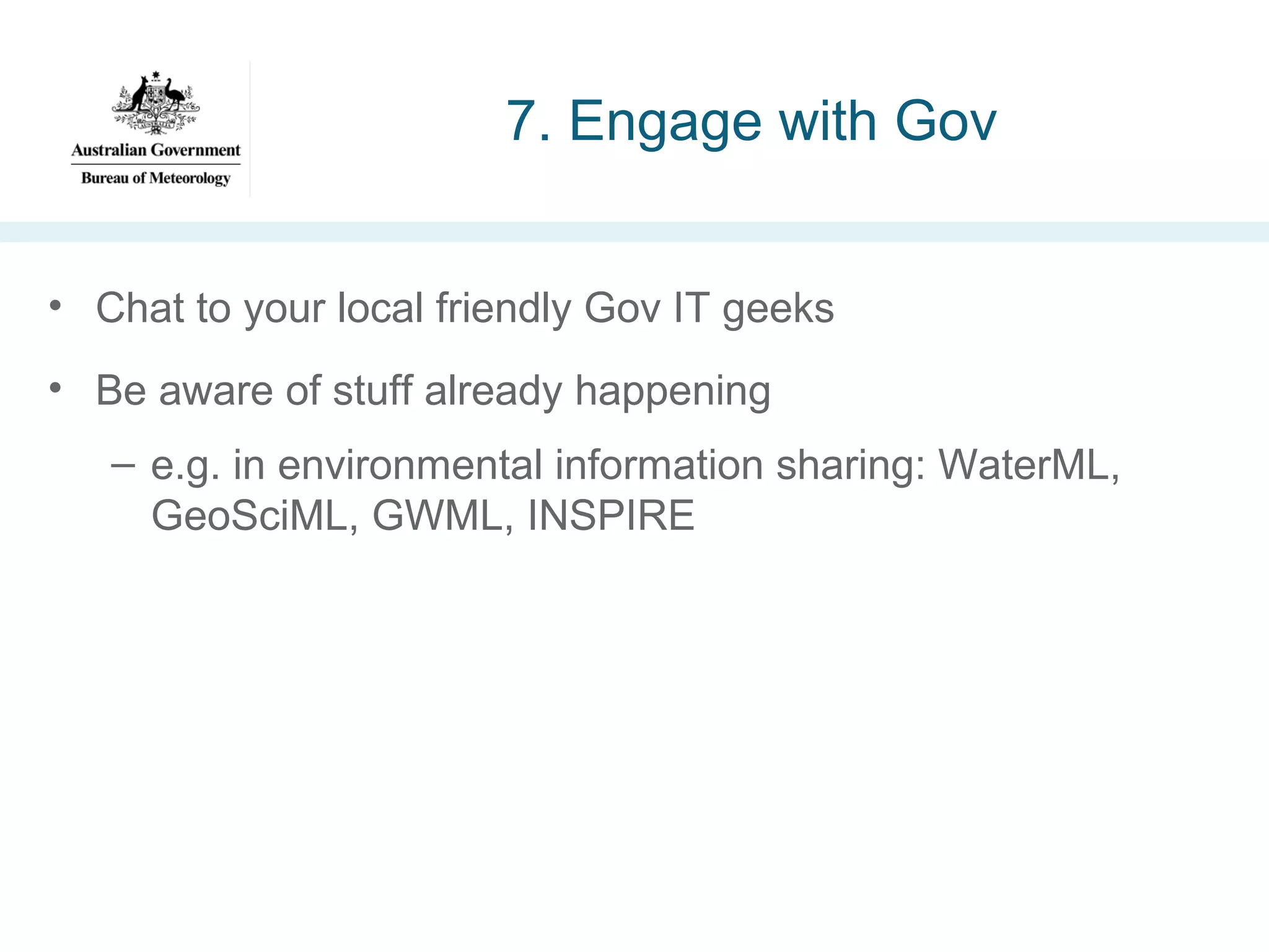 7. Engage with Gov
• Chat to your local friendly Gov IT geeks
• Be aware of stuff already happening
– e.g. in environmental information sharing: WaterML,
GeoSciML, GWML, INSPIRE

 