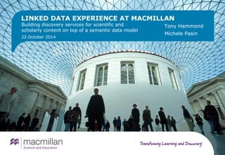 LINKED DATA EXPERIENCE AT MACMILLAN 
Building discovery services for scientific and 
scholarly content on top of a semantic data model 
22 October 2014 
Tony Hammond 
Michele Pasin 
 