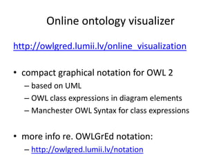 Online ontology visualizer 
http://owlgred.lumii.lv/online_visualization 
• compact graphical notation for OWL 2 
– based on UML 
– OWL class expressions in diagram elements 
– Manchester OWL Syntax for class expressions 
• more info re. OWLGrEd notation: 
– http://owlgred.lumii.lv/notation 
 