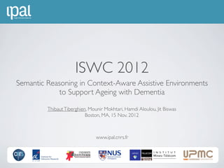 ISWC 2012
Semantic Reasoning in Context-Aware Assistive Environments
             to Support Ageing with Dementia

         Thibaut Tiberghien, Mounir Mokhtari, Hamdi Aloulou, Jit Biswas
                           Boston, MA, 15 Nov. 2012



                                www.ipal.cnrs.fr
 